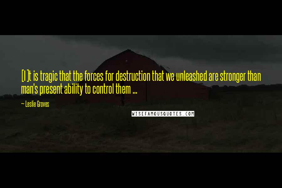 Leslie Groves Quotes: [I]t is tragic that the forces for destruction that we unleashed are stronger than man's present ability to control them ...