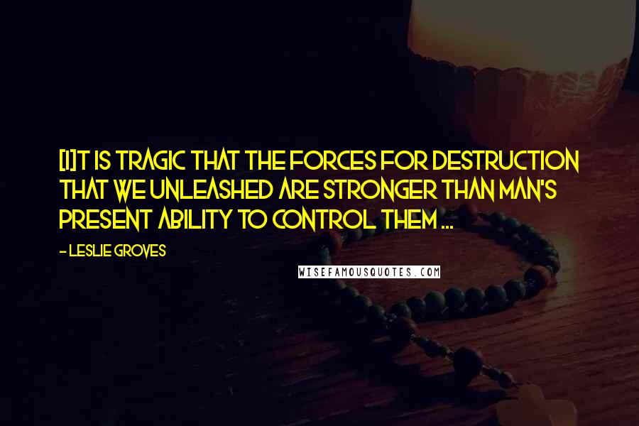 Leslie Groves Quotes: [I]t is tragic that the forces for destruction that we unleashed are stronger than man's present ability to control them ...