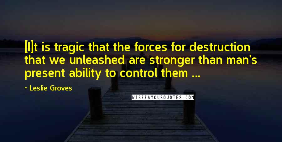 Leslie Groves Quotes: [I]t is tragic that the forces for destruction that we unleashed are stronger than man's present ability to control them ...