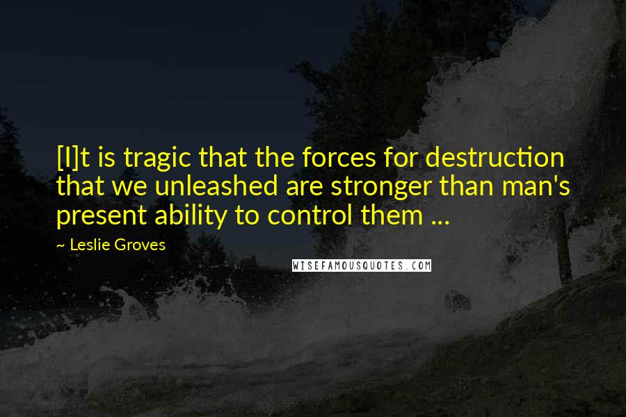 Leslie Groves Quotes: [I]t is tragic that the forces for destruction that we unleashed are stronger than man's present ability to control them ...