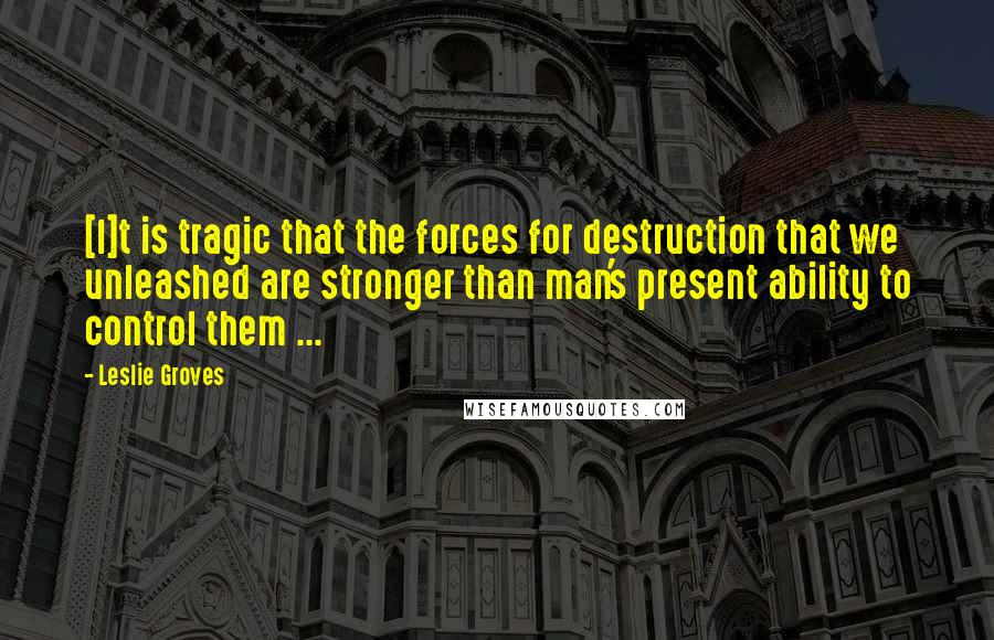 Leslie Groves Quotes: [I]t is tragic that the forces for destruction that we unleashed are stronger than man's present ability to control them ...