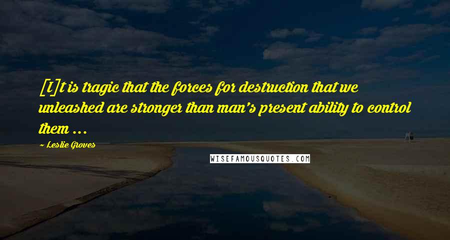 Leslie Groves Quotes: [I]t is tragic that the forces for destruction that we unleashed are stronger than man's present ability to control them ...