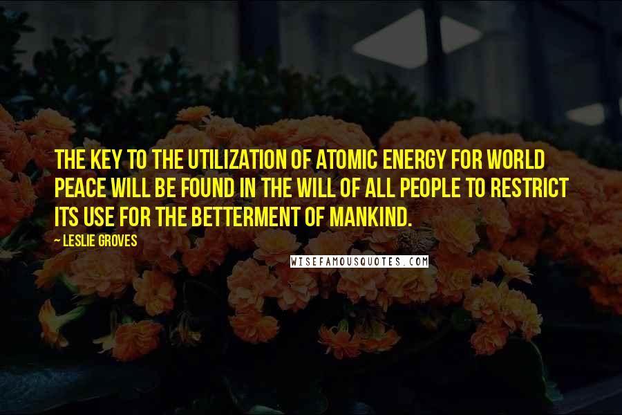 Leslie Groves Quotes: The key to the utilization of atomic energy for world peace will be found in the will of all people to restrict its use for the betterment of mankind.