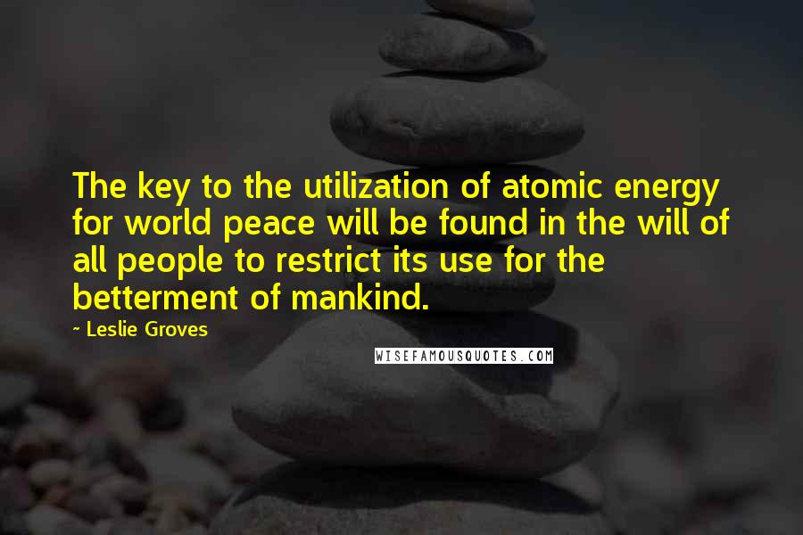 Leslie Groves Quotes: The key to the utilization of atomic energy for world peace will be found in the will of all people to restrict its use for the betterment of mankind.