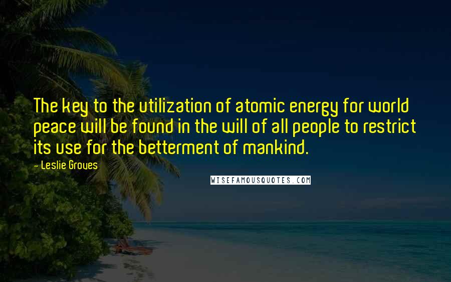 Leslie Groves Quotes: The key to the utilization of atomic energy for world peace will be found in the will of all people to restrict its use for the betterment of mankind.