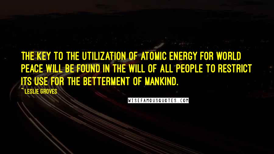 Leslie Groves Quotes: The key to the utilization of atomic energy for world peace will be found in the will of all people to restrict its use for the betterment of mankind.