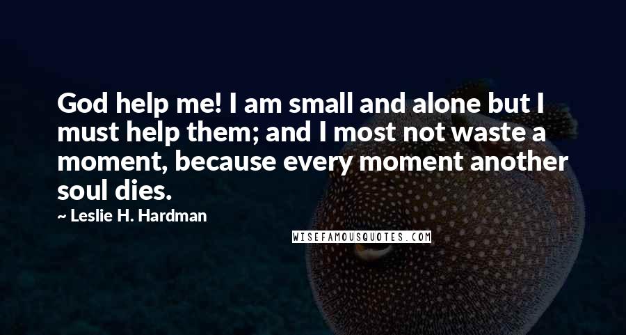 Leslie H. Hardman Quotes: God help me! I am small and alone but I must help them; and I most not waste a moment, because every moment another soul dies.