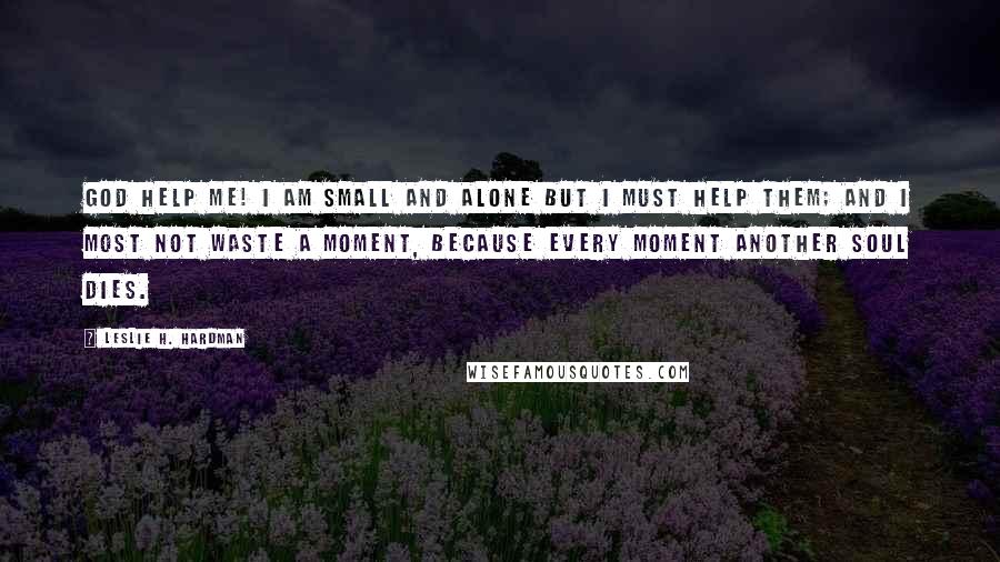 Leslie H. Hardman Quotes: God help me! I am small and alone but I must help them; and I most not waste a moment, because every moment another soul dies.