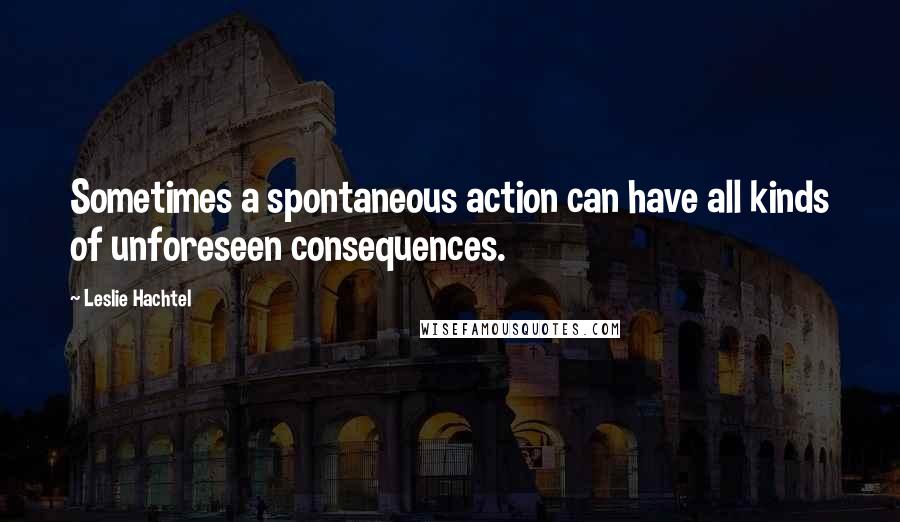 Leslie Hachtel Quotes: Sometimes a spontaneous action can have all kinds of unforeseen consequences.