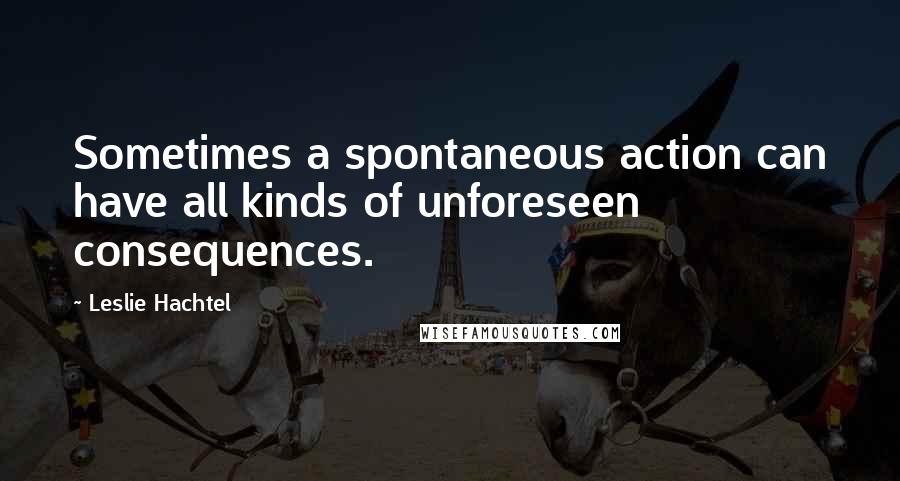 Leslie Hachtel Quotes: Sometimes a spontaneous action can have all kinds of unforeseen consequences.