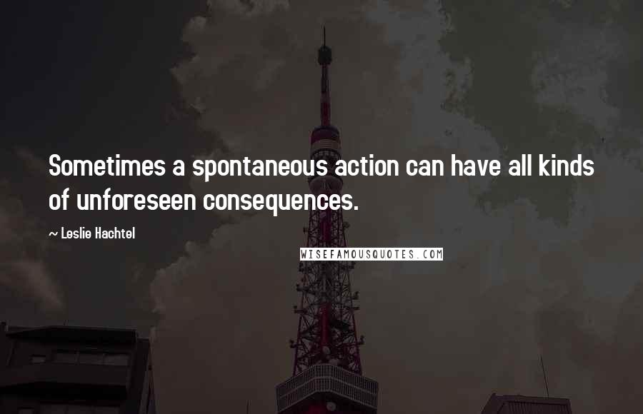 Leslie Hachtel Quotes: Sometimes a spontaneous action can have all kinds of unforeseen consequences.