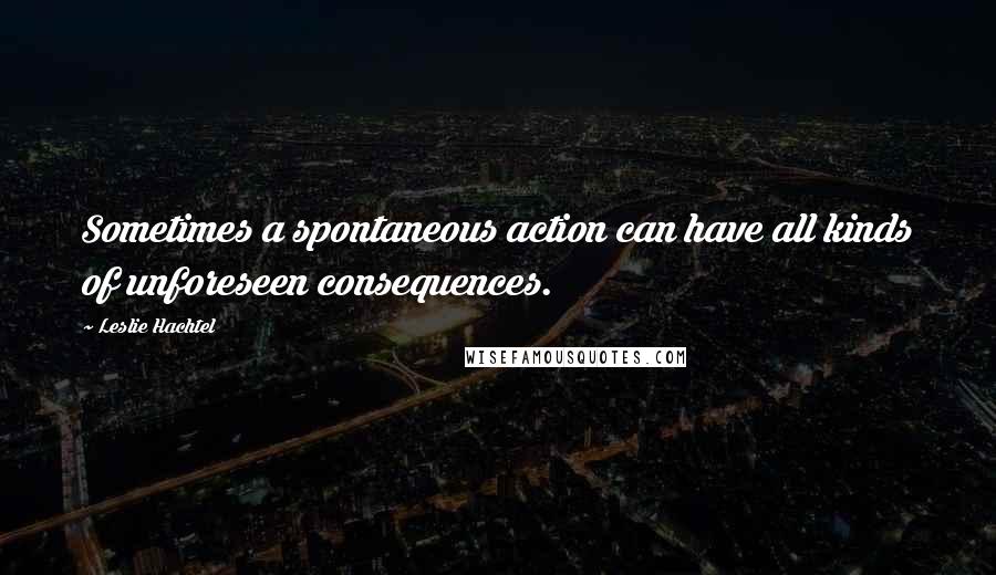 Leslie Hachtel Quotes: Sometimes a spontaneous action can have all kinds of unforeseen consequences.