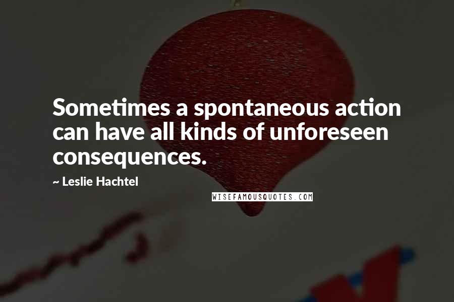 Leslie Hachtel Quotes: Sometimes a spontaneous action can have all kinds of unforeseen consequences.