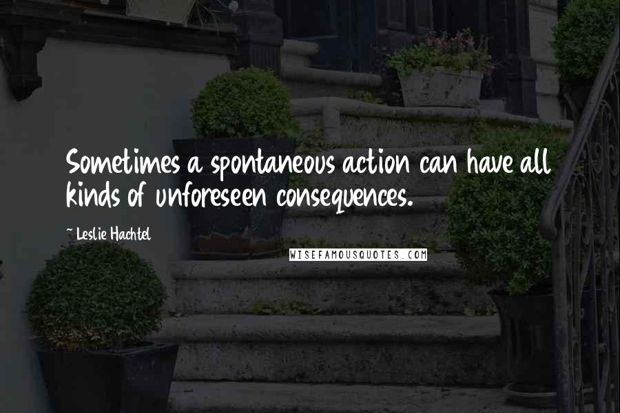 Leslie Hachtel Quotes: Sometimes a spontaneous action can have all kinds of unforeseen consequences.