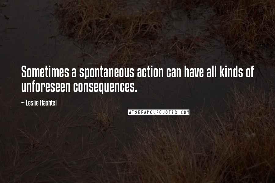 Leslie Hachtel Quotes: Sometimes a spontaneous action can have all kinds of unforeseen consequences.