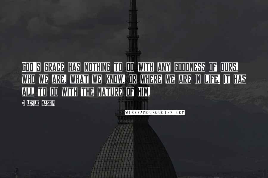 Leslie Haskin Quotes: God's grace has nothing to do with any goodness of ours, who we are, what we know, or where we are in life. It has all to do with the nature of Him.