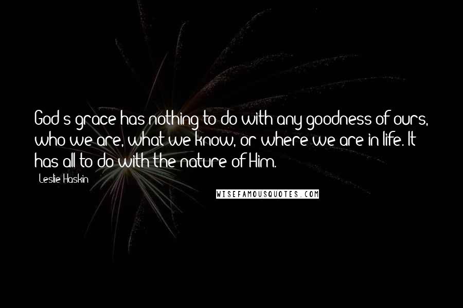 Leslie Haskin Quotes: God's grace has nothing to do with any goodness of ours, who we are, what we know, or where we are in life. It has all to do with the nature of Him.