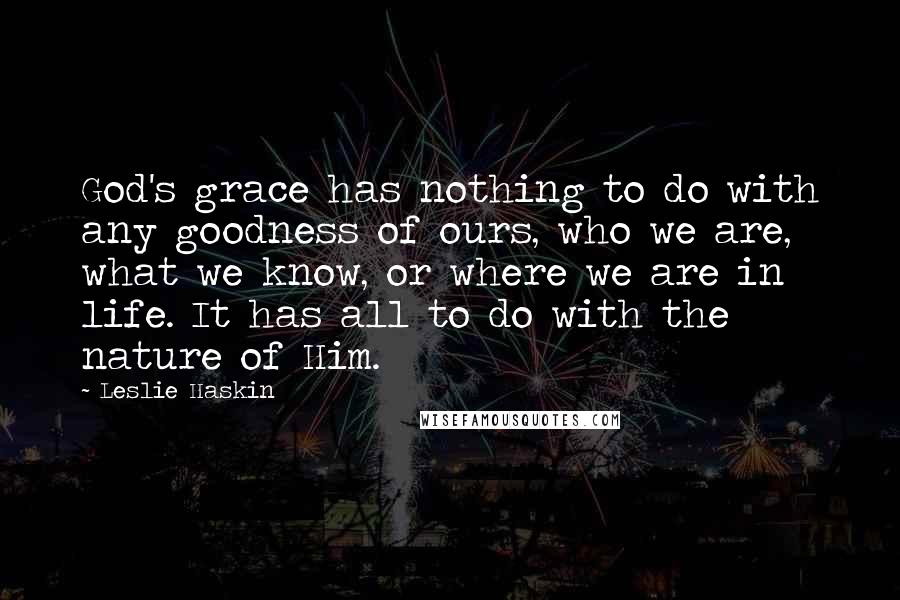 Leslie Haskin Quotes: God's grace has nothing to do with any goodness of ours, who we are, what we know, or where we are in life. It has all to do with the nature of Him.