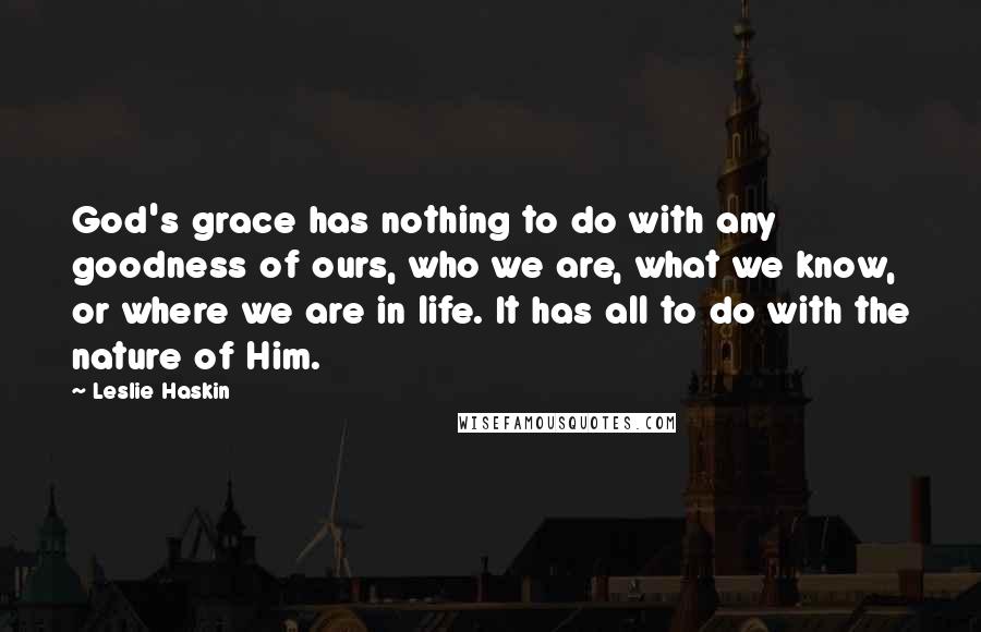 Leslie Haskin Quotes: God's grace has nothing to do with any goodness of ours, who we are, what we know, or where we are in life. It has all to do with the nature of Him.