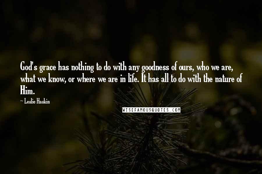 Leslie Haskin Quotes: God's grace has nothing to do with any goodness of ours, who we are, what we know, or where we are in life. It has all to do with the nature of Him.