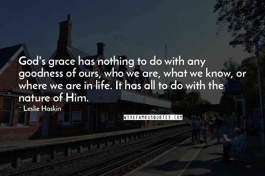 Leslie Haskin Quotes: God's grace has nothing to do with any goodness of ours, who we are, what we know, or where we are in life. It has all to do with the nature of Him.