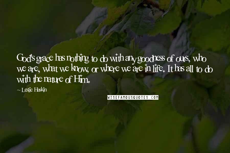 Leslie Haskin Quotes: God's grace has nothing to do with any goodness of ours, who we are, what we know, or where we are in life. It has all to do with the nature of Him.