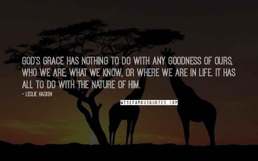 Leslie Haskin Quotes: God's grace has nothing to do with any goodness of ours, who we are, what we know, or where we are in life. It has all to do with the nature of Him.