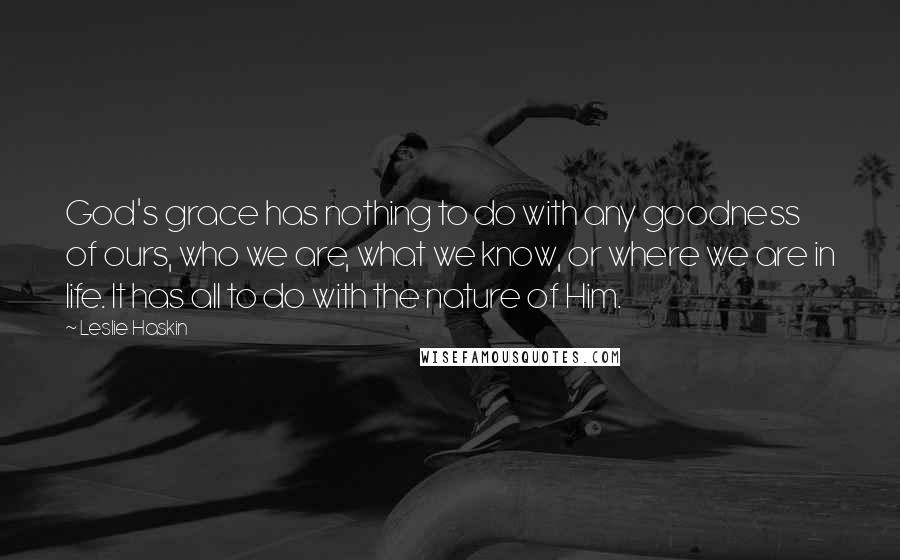 Leslie Haskin Quotes: God's grace has nothing to do with any goodness of ours, who we are, what we know, or where we are in life. It has all to do with the nature of Him.