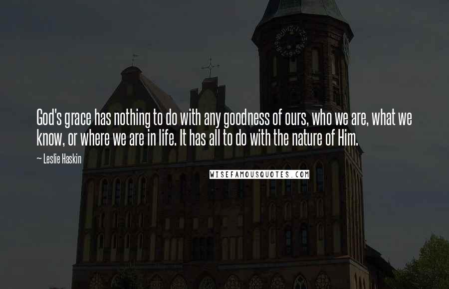 Leslie Haskin Quotes: God's grace has nothing to do with any goodness of ours, who we are, what we know, or where we are in life. It has all to do with the nature of Him.