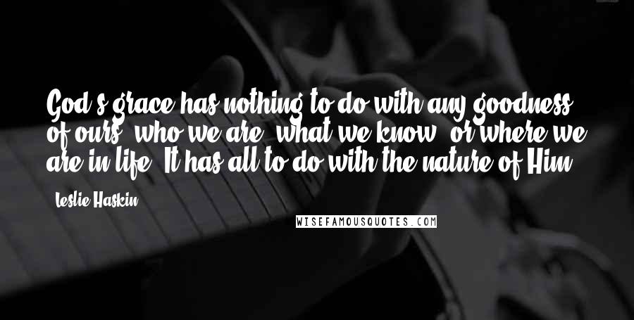 Leslie Haskin Quotes: God's grace has nothing to do with any goodness of ours, who we are, what we know, or where we are in life. It has all to do with the nature of Him.