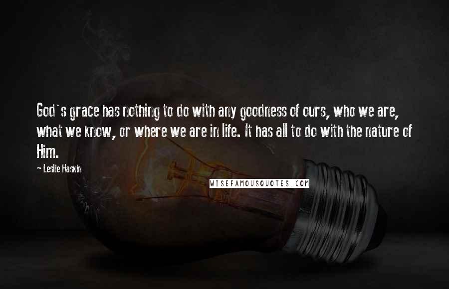 Leslie Haskin Quotes: God's grace has nothing to do with any goodness of ours, who we are, what we know, or where we are in life. It has all to do with the nature of Him.