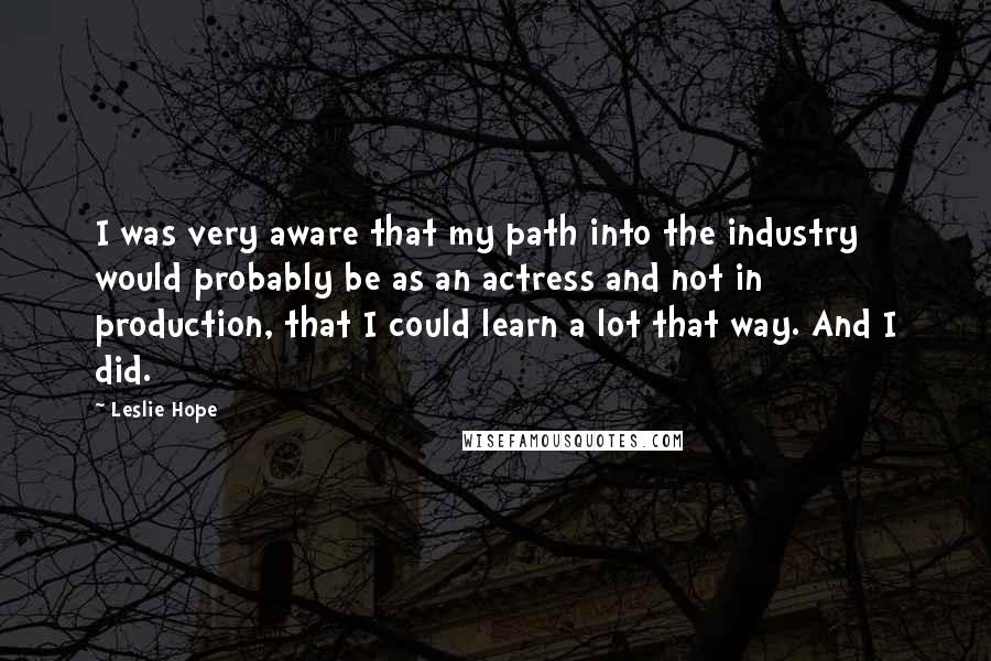 Leslie Hope Quotes: I was very aware that my path into the industry would probably be as an actress and not in production, that I could learn a lot that way. And I did.