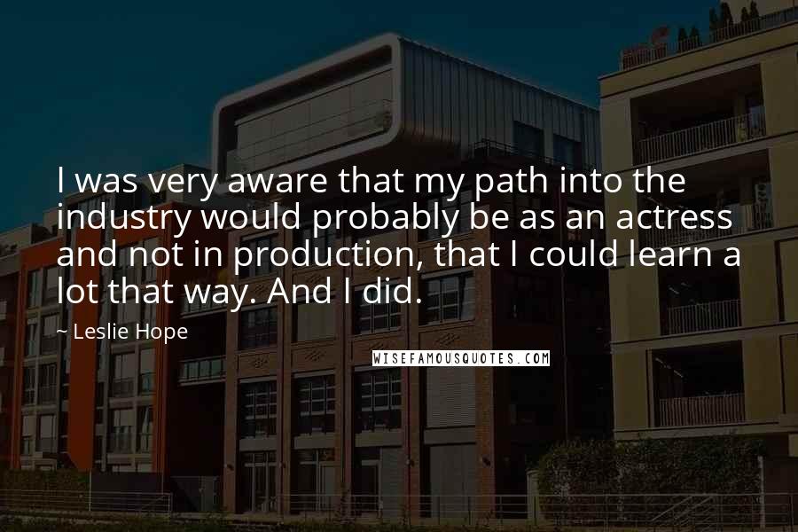 Leslie Hope Quotes: I was very aware that my path into the industry would probably be as an actress and not in production, that I could learn a lot that way. And I did.