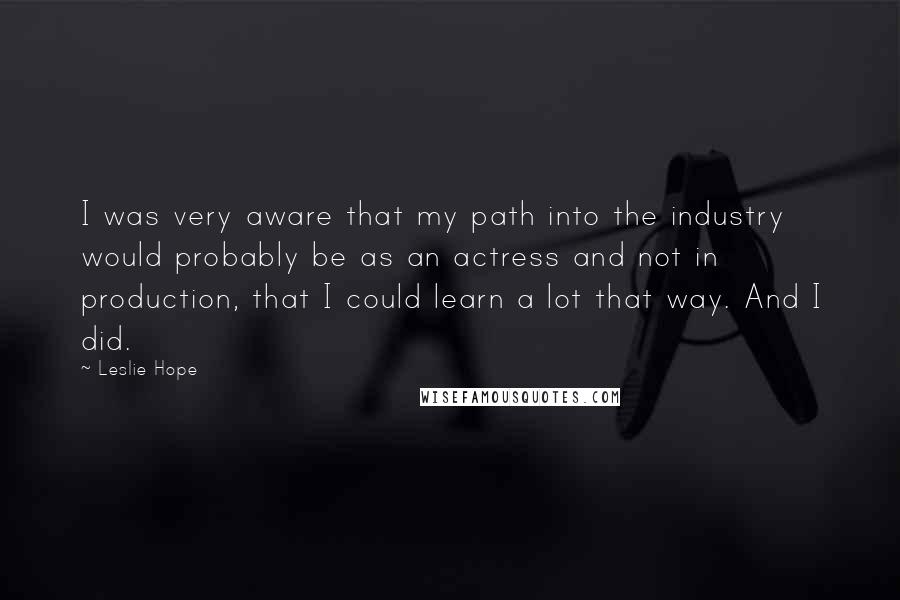 Leslie Hope Quotes: I was very aware that my path into the industry would probably be as an actress and not in production, that I could learn a lot that way. And I did.