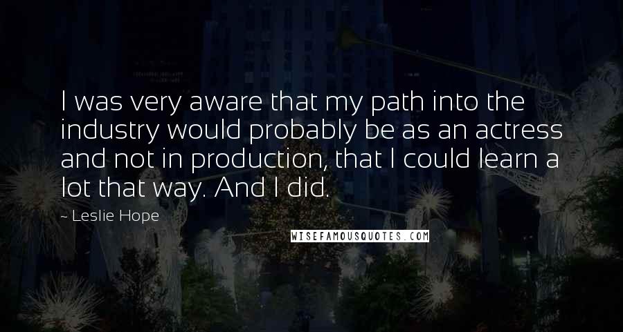 Leslie Hope Quotes: I was very aware that my path into the industry would probably be as an actress and not in production, that I could learn a lot that way. And I did.