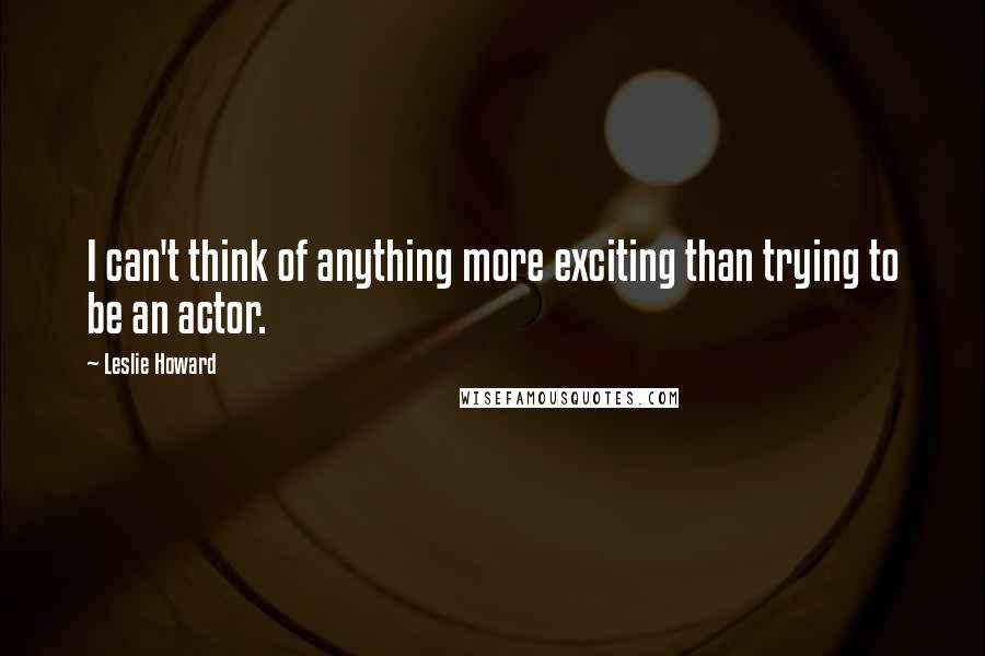 Leslie Howard Quotes: I can't think of anything more exciting than trying to be an actor.