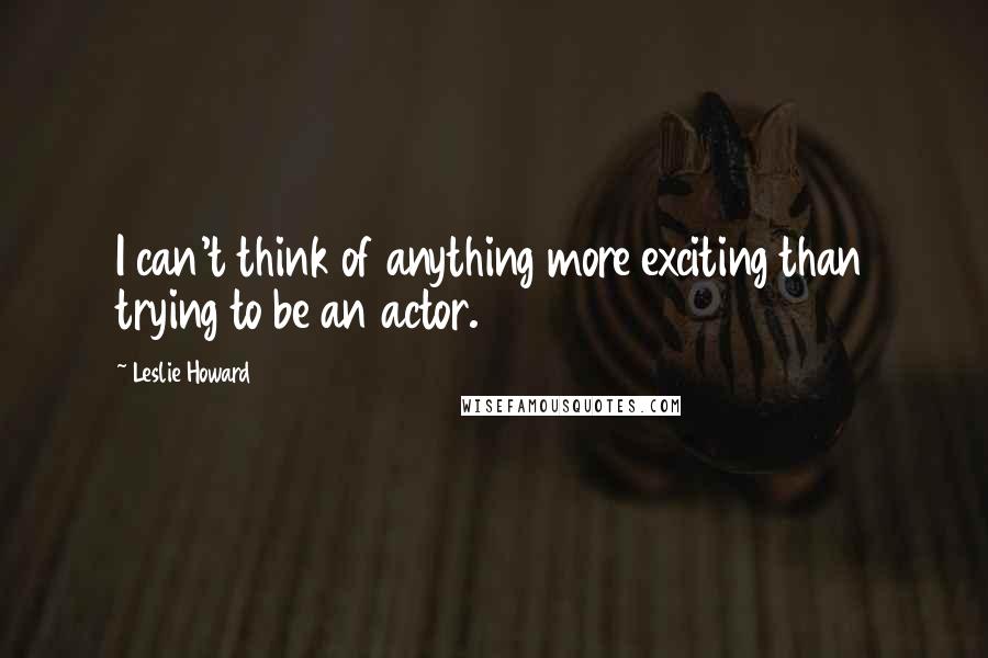 Leslie Howard Quotes: I can't think of anything more exciting than trying to be an actor.