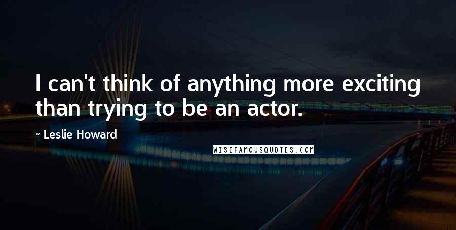 Leslie Howard Quotes: I can't think of anything more exciting than trying to be an actor.