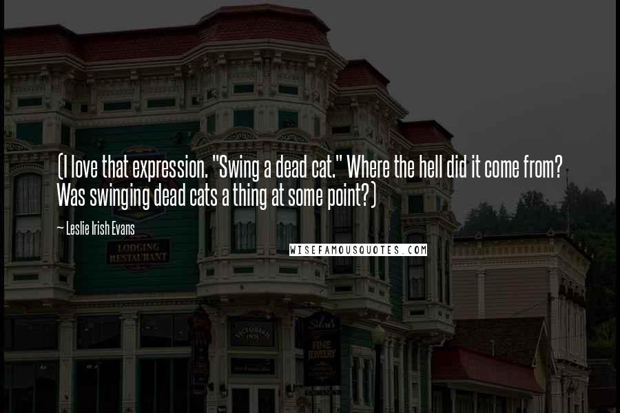 Leslie Irish Evans Quotes: (I love that expression. "Swing a dead cat." Where the hell did it come from? Was swinging dead cats a thing at some point?)