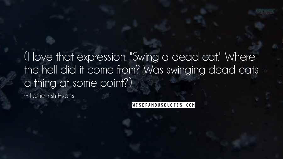 Leslie Irish Evans Quotes: (I love that expression. "Swing a dead cat." Where the hell did it come from? Was swinging dead cats a thing at some point?)