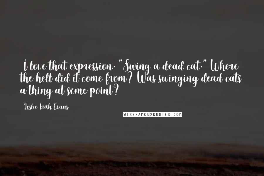 Leslie Irish Evans Quotes: (I love that expression. "Swing a dead cat." Where the hell did it come from? Was swinging dead cats a thing at some point?)