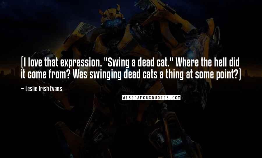 Leslie Irish Evans Quotes: (I love that expression. "Swing a dead cat." Where the hell did it come from? Was swinging dead cats a thing at some point?)