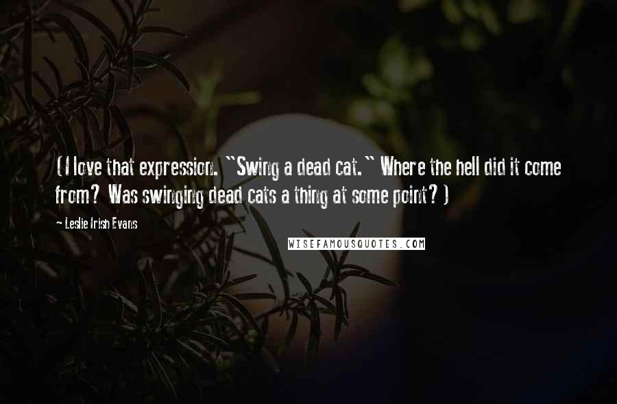 Leslie Irish Evans Quotes: (I love that expression. "Swing a dead cat." Where the hell did it come from? Was swinging dead cats a thing at some point?)