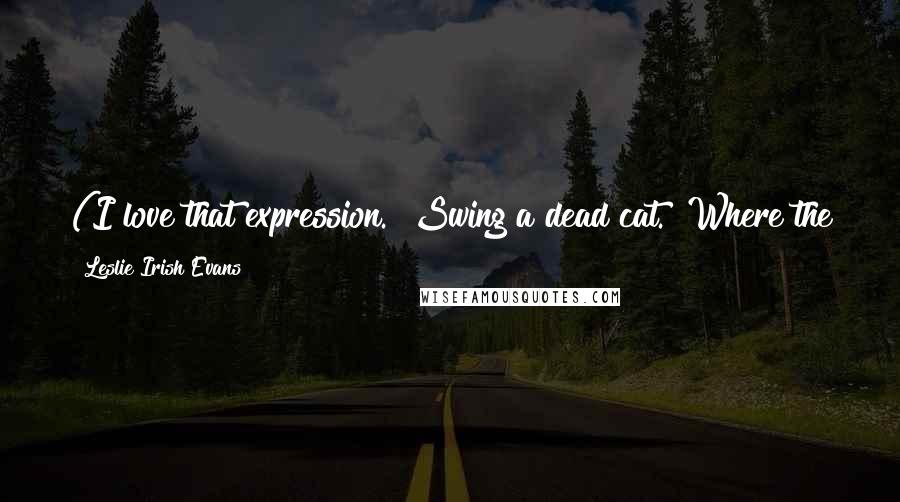 Leslie Irish Evans Quotes: (I love that expression. "Swing a dead cat." Where the hell did it come from? Was swinging dead cats a thing at some point?)