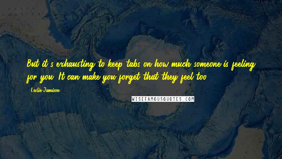 Leslie Jamison Quotes: But it's exhausting to keep tabs on how much someone is feeling for you. It can make you forget that they feel too.