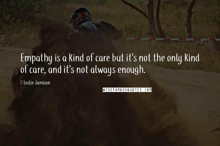 Leslie Jamison Quotes: Empathy is a kind of care but it's not the only kind of care, and it's not always enough.