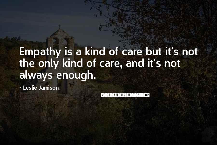 Leslie Jamison Quotes: Empathy is a kind of care but it's not the only kind of care, and it's not always enough.