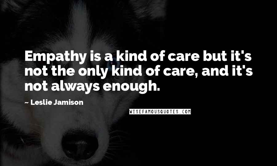 Leslie Jamison Quotes: Empathy is a kind of care but it's not the only kind of care, and it's not always enough.