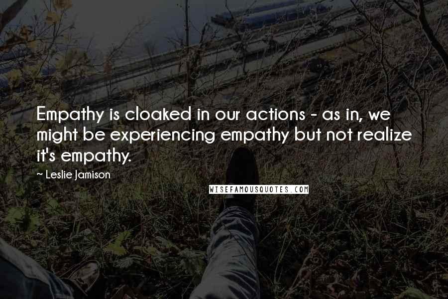 Leslie Jamison Quotes: Empathy is cloaked in our actions - as in, we might be experiencing empathy but not realize it's empathy.