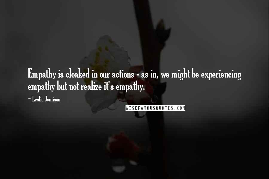 Leslie Jamison Quotes: Empathy is cloaked in our actions - as in, we might be experiencing empathy but not realize it's empathy.